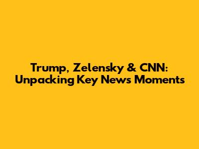 Trump, Zelensky & CNN: Unpacking Key News Moments