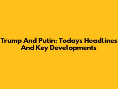 Trump And Putin: Today's Headlines And Key Developments