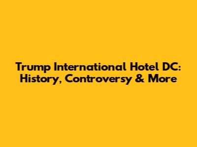 Trump International Hotel DC: History, Controversy & More
