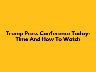 Trump Press Conference Today: Time And How To Watch