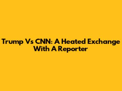 Trump Vs CNN: A Heated Exchange With A Reporter