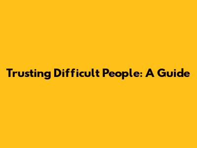 Trusting Difficult People: A Guide