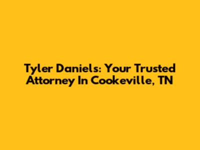 Tyler Daniels: Your Trusted Attorney In Cookeville, TN