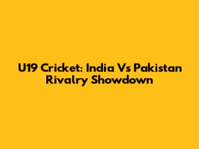 U19 Cricket: India Vs Pakistan Rivalry Showdown