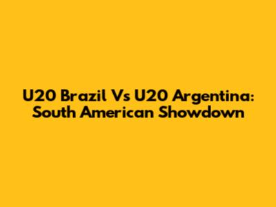 U20 Brazil Vs U20 Argentina: South American Showdown
