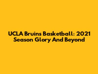UCLA Bruins Basketball: 2021 Season Glory And Beyond