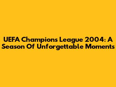 UEFA Champions League 2004: A Season Of Unforgettable Moments