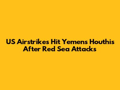 US Airstrikes Hit Yemen's Houthis After Red Sea Attacks