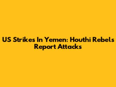 US Strikes In Yemen: Houthi Rebels Report Attacks