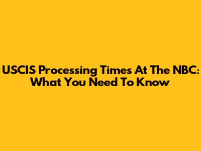 USCIS Processing Times At The NBC: What You Need To Know