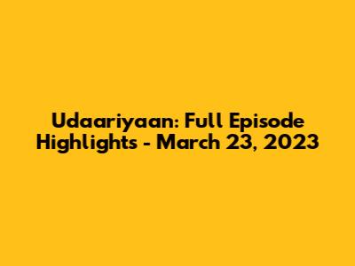 Udaariyaan: Full Episode Highlights - March 23, 2023