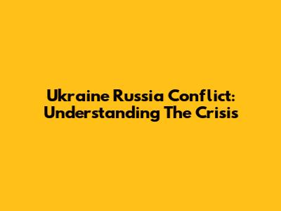 Ukraine Russia Conflict: Understanding The Crisis