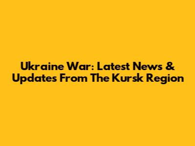 Ukraine War: Latest News & Updates From The Kursk Region