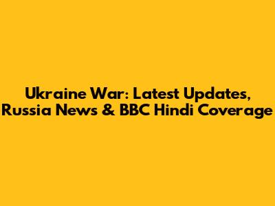 Ukraine War: Latest Updates, Russia News & BBC Hindi Coverage