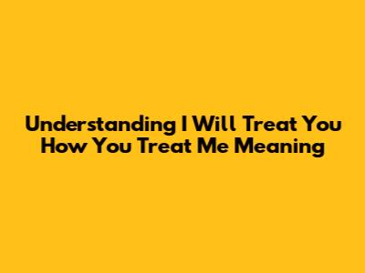 Understanding 'I Will Treat You How You Treat Me' Meaning