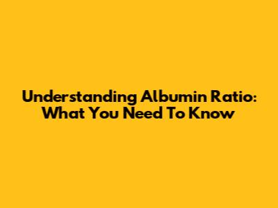 Understanding Albumin Ratio: What You Need To Know
