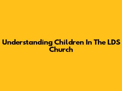 Understanding Children In The LDS Church
