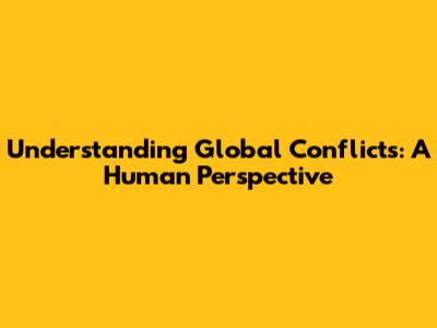 Understanding Global Conflicts: A Human Perspective