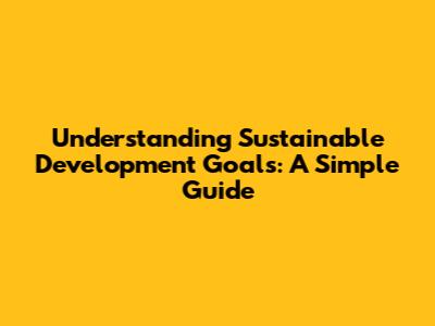 Understanding Sustainable Development Goals: A Simple Guide