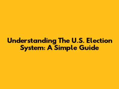 Understanding The U.S. Election System: A Simple Guide