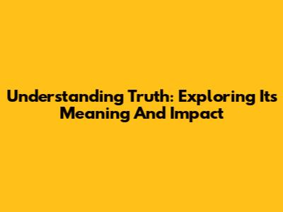 Understanding Truth: Exploring Its Meaning And Impact