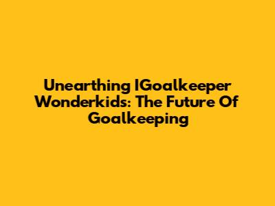 Unearthing IGoalkeeper Wonderkids: The Future Of Goalkeeping