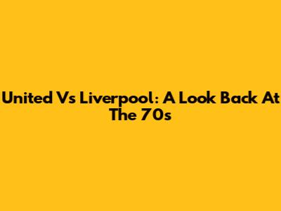 United Vs Liverpool: A Look Back At The '70s