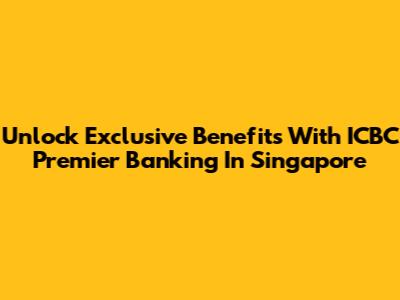 Unlock Exclusive Benefits With ICBC Premier Banking In Singapore