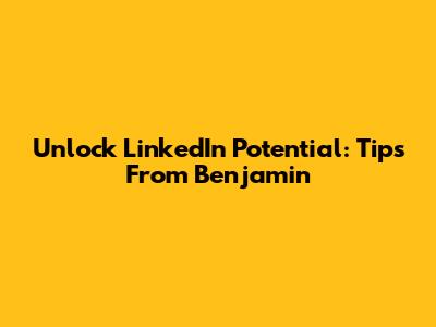 Unlock LinkedIn Potential: Tips From Benjamin