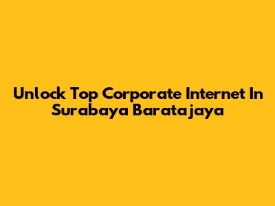 Unlock Top Corporate Internet In Surabaya Baratajaya