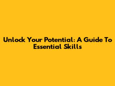 Unlock Your Potential: A Guide To Essential Skills