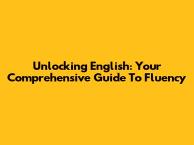 Unlocking English: Your Comprehensive Guide To Fluency