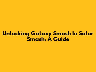 Unlocking Galaxy Smash In Solar Smash: A Guide