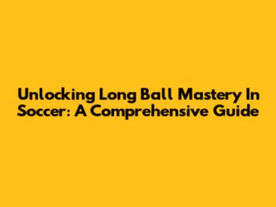 Unlocking Long Ball Mastery In Soccer: A Comprehensive Guide