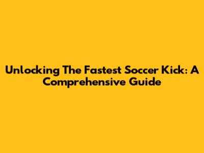 Unlocking The Fastest Soccer Kick: A Comprehensive Guide