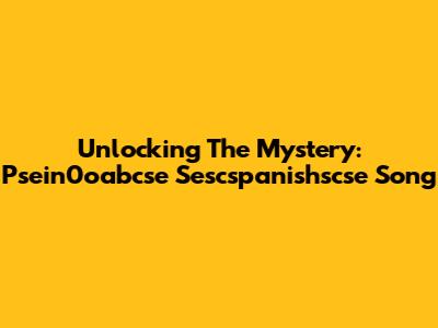 Unlocking The Mystery: Psein0oabcse Sescspanishscse Song