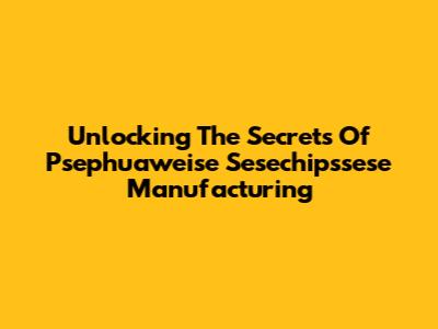 Unlocking The Secrets Of Psephuaweise Sesechipssese Manufacturing