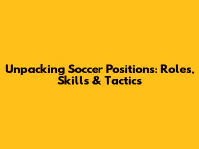 Unpacking Soccer Positions: Roles, Skills & Tactics