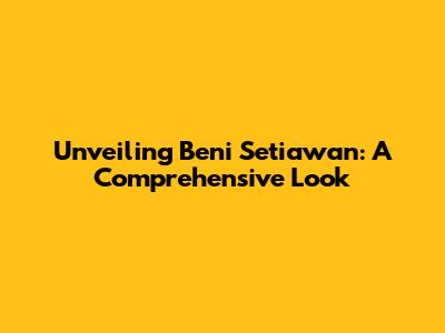 Unveiling Beni Setiawan: A Comprehensive Look