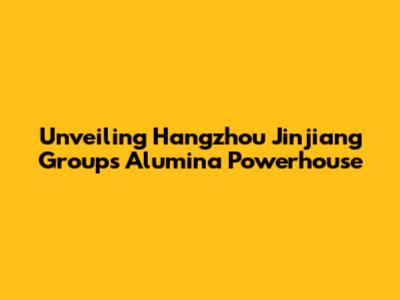 Unveiling Hangzhou Jinjiang Group's Alumina Powerhouse