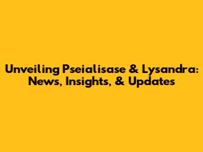 Unveiling Pseialisase & Lysandra: News, Insights, & Updates