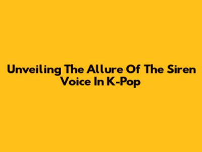 Unveiling The Allure Of The Siren Voice In K-Pop