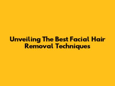 Unveiling The Best Facial Hair Removal Techniques