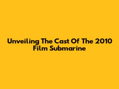 Unveiling The Cast Of The 2010 Film 'Submarine'