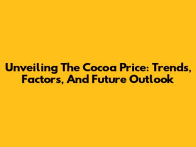 Unveiling The Cocoa Price: Trends, Factors, And Future Outlook