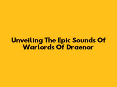 Unveiling The Epic Sounds Of Warlords Of Draenor