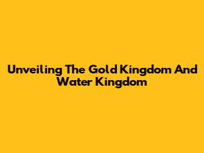Unveiling The Gold Kingdom And Water Kingdom