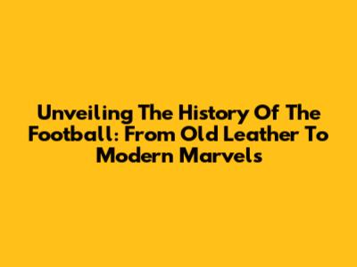 Unveiling The History Of The Football: From Old Leather To Modern Marvels