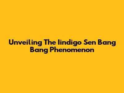 Unveiling The Iindigo Sen Bang Bang Phenomenon