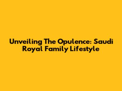 Unveiling The Opulence: Saudi Royal Family Lifestyle